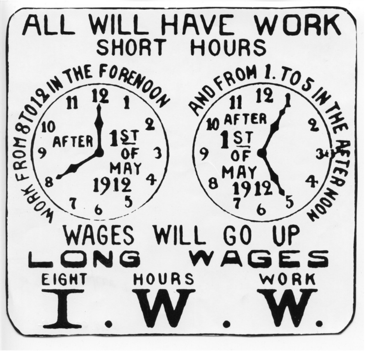 Black and white poster promoting the Industrial Workers of the World (IWW) campaign for the eight-hour workday in 1912. The poster features two clock faces, one showing "WORK FROM 8 TO 12 IN THE FORENOON" and the other "AND FROM 1 TO 5 IN THE AFTER NOON," with text stating "ALL WILL HAVE WORK SHORT HOURS" and "WAGES WILL GO UP LONG WAGES EIGHT HOURS WORK I.W.W."